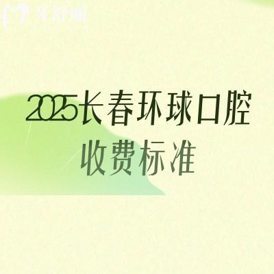 2025长春环球口腔收费标准,补牙、拔牙、种植牙、牙齿矫正、镶牙等价格