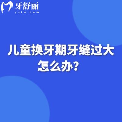 儿童换牙期牙缝过大怎么办？病理性生理性/分情况无需过度担心