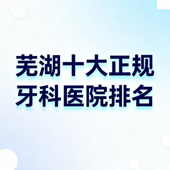 【2025年芜湖十大正规牙科医院排名榜单】看牙不踩坑！口碑+技术+价格全透明解析