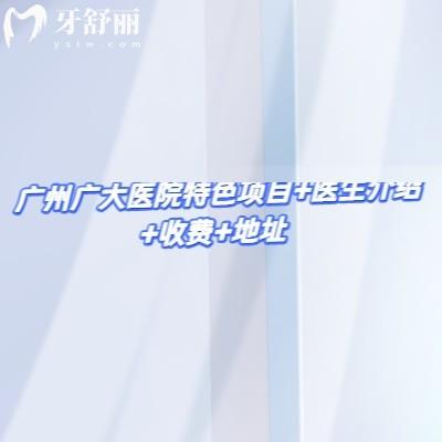 广州广大口腔医院特色项目+医生介绍+收费+地址，关键信息不遗漏