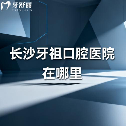 长沙牙祖口腔医院在哪里?详细公布6家地址及到院路线,让您看牙不发愁