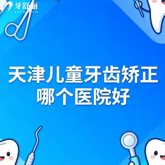 天津儿童牙齿矫正哪个医院好?本地人力荐这7家正规口腔矫正性价比高