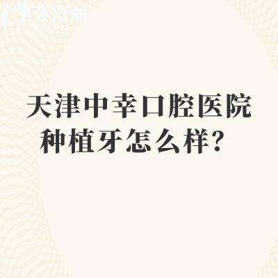 天津中幸口腔医院种植牙怎么样?从诊疗规范到术后随访的靠谱度高技术好