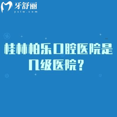 桂林柏乐口腔医院是几级医院?正规民营机构/医生技术好/看牙性价比高
