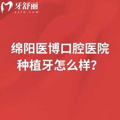 绵阳医博口腔医院种植牙怎么样?技术优势+医生团队+单颗/半口/全口价格,给你实在参考