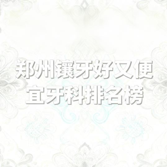 郑州镶牙好又便宜的医院排名榜，唯美/中诺/植得口腔等实力上榜