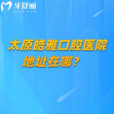 太原皓雅口腔医院地址在哪？种植正畸特色项目+地址/营业时间详解+医生