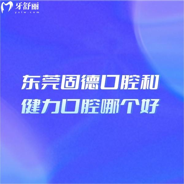东莞固德口腔和健力口腔哪个好?技术资质价格三维度硬核对决!选对不后悔