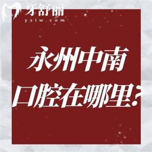 永州中南口腔医院在哪里?详细3院地址+来院路线即永州中南口腔医院价格表一文get